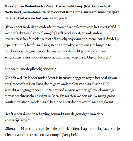 textshot interview met Kati Piri in Nrc:
"Minister van Buitenlandse Zaken Caspar Veldkamp (NSC) schreef dat Nederland „onderdelen” levert voor het Iron Dome-systeem, maar gaf geen details. Weet u waar het precies om gaat?
„Ik weet dat Nederland onderdelen voor de radar levert voor het raketschild. Ik weet ook dat Israël zo veel mogelijk zelf produceert, en ook ándere leveranciers heeft, zodat ze niet afhankelijk zijn van ons. Maar laat ik duidelijk zijn: natuurlijk heeft Israël nog steeds het volste recht om zijn burgers te beschermen. Het gaat erom dat wij niet medeplichtig moeten zijn aan schendingen van het oorlogsrecht door maar wapens te blijven leveren.”
Zijn we nu medeplichtig, vindt u?
„Vind ik wel. De Nederlandse Staat is in cassatie gegaan tegen het besluit van het Gerechtshof Den Haag dat er geen onderdelen voor Israëlische F-35 gevechtsvliegtuigen meer uit Nederland mogen worden geleverd vanwege mensenrechtenschendingen in Gaza. En nu zien we een nieuw mega-groot conflict ontstaan, omdat Israël het idee heeft dat het overal mee wegkomt.”
Heeft u een risico-inschatting gemaakt van de gevolgen van deze koerswijziging?”
„Uiteraard. Maar soms moet je in de politiek leiderschap tonen, in plaats van je alleen maar druk te maken over mogelijke ophef.”