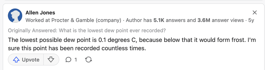 Question: What is the lowest dew point ever recorded?
Answer: The lowest possible dew point is 0.1 degrees C, because below that it would form frost....