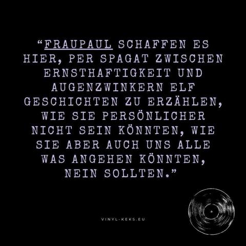 "FRAUPAUL SCHAFFEN ES HIER, PER SPAGAT ZWISCHEN ERNSTHAFTIGKEIT UND AUGENZWINKERN ELF GESCHICHTEN ZU ERZÄHLEN, WIE SIE PERSÖNLICHER NICHT SEIN KÖNNTEN, WIE SIE ABER AUCH UNS ALLE WAS ANGEHEN KÖNNTEN, NEIN SOLLTEN."
VINYL - KEKS.EU
