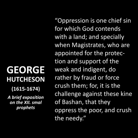 GEORGE HUTCHESON (1615-1674) A brief exposition on the XII. smal prophets "Oppression is one chief sin for which God contends with a land; and specially when Magistrates, who are appointed for the protection and support of the weak and indigent, do rather by fraud or force crush them; for, it is the challenge against these kine of Bashan, that they oppress the poor, and crush the needy."