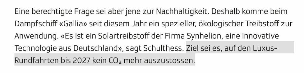 Screenshot aus dem verlinkten Artikel.
Eine berechtigte Frage sei aber jene zur Nachhaltigkeit. Deshalb komme beim Dampfschiff «Gallia» seit diesem Jahr ein spezieller, ökologischer Treibstoff zur Anwendung. «Es ist ein Solartreibstoff der Firma Synhelion, eine innovative Technologie aus Deutschland», sagt Schulthess. Ziel sei es, auf den Luxus-Rundfahrten bis 2027 kein CO₂ mehr auszustossen.