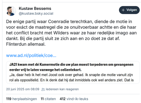 screenshot van post van Kustaw Bessems op Bluesky:
‪@kustaw.bsky.social‬
De enige partij waar Coenradie terechtkan, diende de motie in voor exáct de maatregel die ze onuitvoerbaar achtte en die haar het conflict bracht met Wilders waar ze haar redelijke imago aan dankt. Bij die partij sluit ze zich aan en zo doet ze dat af. Flinterdun allemaal. 
[incl. link naar artikel in het AD en een screenshot van deze passage in dat artikel: "Interviewer: "JA21 kwam met dé Kamermotie die uw plan moest torpederen om gevangenen eerder vrij te laten vanwege het cellentekort." Coenradie: "Ja, daar heb ik het met Joost ook over gehad. Ik snapte die motie vanuit zijn rol als oppositielid. En ik denk dat hij dat inmiddels ook wel anders ziet."] 