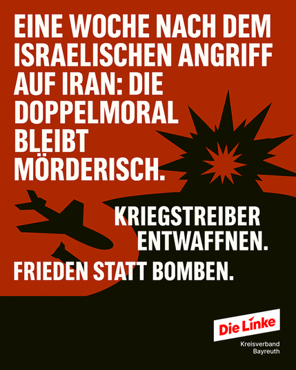 Rotes Bild mit Kampfjet und Explosion, Text: „Eine Woche nach dem israelischen Angriff auf Iran: Die Doppelmoral bleibt mörderisch.“

Barrierefreie Langbeschreibung:
Das Sharepic hat einen kräftig roten Hintergrund. Auf der linken Seite ist die schwarze Silhouette eines Kampfflugzeugs mit einer Rakete darunter zu sehen. Rechts daneben explodiert eine Bombe – dargestellt durch spitze, schwarze und rote Strahlen.

In großen weißen Blockbuchstaben steht oben im Bild:
„EINE WOCHE NACH DEM ISRAELISCHEN ANGRIFF AUF IRAN: DIE DOPPELMORAL BLEIBT MÖRDERISCH.“

Darunter folgt ebenfalls in Weiß:
„KRIEGSTREIBER ENTWAFFNEN. FRIEDEN STATT BOMBEN.“

Unten rechts befindet sich das Logo von Die Linke – Kreisverband Bayreuth.

Das Sharepic kritisiert die ungleiche Bewertung internationaler Militärgewalt und fordert Entwaffnung sowie eine friedenspolitische Außenpolitik.