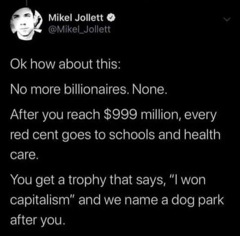 @Mikel_Jollett
Ok how about this:
No more billionaires. None.
After you reach $999 million, every
red cent goes to schools and health
care.
You get a trophy that says, “| won
capitalism” and we name a dog park
after you.
