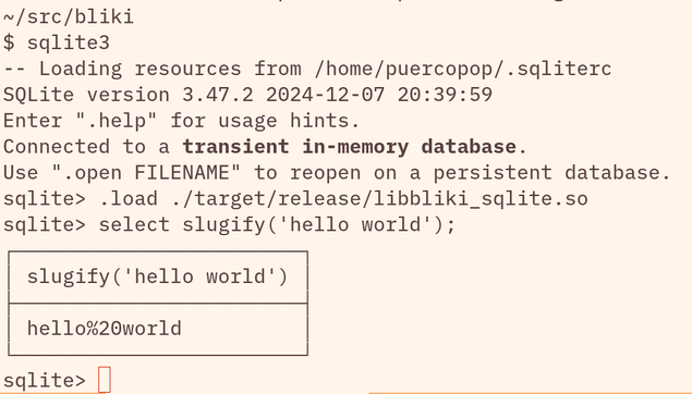 A terminal session which read:

~/src/bliki
$ sqlite3
-- Loading resources from /home/puercopop/.sqliterc
SQLite version 3.47.2 2024-12-07 20:39:59
Enter ".help" for usage hints.
Connected to a transient in-memory database.
Use ".open FILENAME" to reopen on a persistent database.
sqlite> .load ./target/release/libbliki_sqlite.so
sqlite> select slugify('hello world');
┌────────────────────────┐
│ slugify('hello world') │
├────────────────────────┤
│ hello%20world          │
└────────────────────────┘
sqlite> 