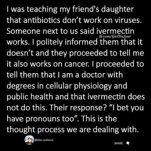 I was teaching my friend's daughter that antibiotics don’t work on viruses. Someone next to us said ivermectin works. I politely informed them that it doesn’t and they proceeded to tell me it also works on cancer. I proceeded to tell them that I am a doctor with degrees in cellular physiology and public health and that ivermectin does not do this. Their response? “I bet you have pronouns too”. This is the thought process we are dealing with.
@doc.cadence