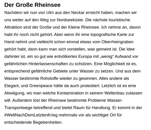 Der Große Rheinsee

Nachdem wir nun von Ulm aus den Neckar erreicht haben, machen wir uns weiter auf den Weg zur Nordseeküste. Die nächste touristische Attraktion sind der Große und der Kleine Rheinsee. Ich nehme an, davon habt ihr noch nicht gehört. Aber wenn ihr eine topografische Karte zur Hand nehmt und vielleicht schon einmal etwas vom Oberrheingraben gehört habt, dann kann man sich vorstellen, was gemeint ist. Die Idee dahinter ist, ein so gut wie entvölkertes Europa mit „wenig“ Aufwand vor gefährlichen Hinterlassenschaften zu schützen. Eine Möglichkeit ist es, entsprechend gefährliche Gebiete unter Wasser zu setzen. Und aus dem Wasser bestimmte Rohstoffe wieder zu gewinnen. Alles andere als elegant, und Greenpeace hätte da auch protestiert. Letzlich ist es eine Abwägung, wo man welche Kontamination in seinem Weltenbau zulassen will. Außerdem löst der Rheinsee bestimmte Probleme Wasser-Transportwege betreffend und bietet Raum für Handlung. Er kommt in der #WeltNachDemLetztenKrieg mehrmals vor als wichtiger Ort für entscheidende Begebenheiten.