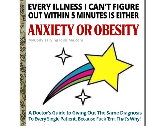 a fake book that says

every illness i can't figure out within 5 minutes is either anxiety or obesity

[a shooting star]

a doctor's guide to giving out the same diagnosis to every single patient. Because Fuck 'em. That's why!