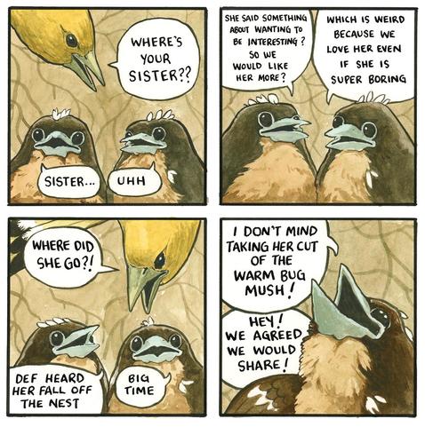 Mom bird pokes her head in to the nest to ask the two remaining chicks "Where's your sister??". One says "sister..." the other "uhh". "She said something about wanting to be interesting? so we would like her more?" "Which is weird because we love her even if she is super boring". Mom yells "where did she go?!" They reply "def heard her fall off the nest" "big time... I don't mind taking her cut of the warm bug mush" says one sibling, holding her beak up expectantly. "Hey! we agreed we would share!" says the other, off panel.