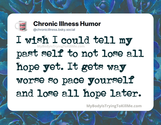 I wish I could tell my past self to not lose all hope yet. It gets way worse so pace yourself and lose all hope later.