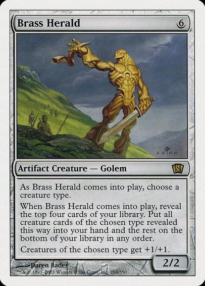Card Name: Brass Herald
Set: Eighth Edition
Description: As this creature enters, choose a creature type.
When this creature enters, reveal the top four cards of your library. Put all creature cards of the chosen type revealed this way into your hand and the rest on the bottom of your library in any order.
Creatures of the chosen type get +1/+1.
Artist: Daren Bader