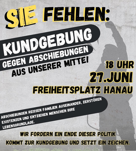 SIE FEHLEN: 
KUNDGEBUNG
GEGEN ABSCHIEBUNGEN AUS UNSERER MITTE!

18 UHR
27.JUNI
FREIHEITSPLATZ HANAU

ABSCHIEBUNGEN REISSEN FAMILIEN AUSEINANDER, ZERSTÖREN EXISTENZEN UND ENTZIEHEN MENSCHEN IHRE LEBENSGRUNDLAGE.

WIR FORDERN EIN ENDE DIESER POLITIK 
KOMMT ZUR KUNDGEBUNG UND SETZT EIN ZEICHEN.