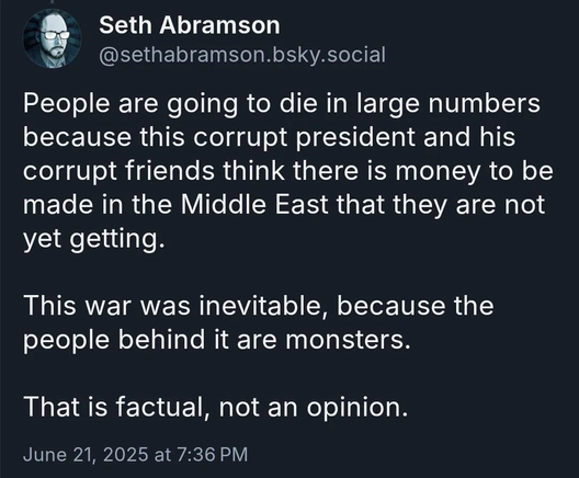 People are going to die in large numbers because this corrupt president and his corrupt friends think there is money to be made in the Middle East that they are not yet getting. This war was inevitable, because the people behind it are monsters. That is factual, not an opinion.