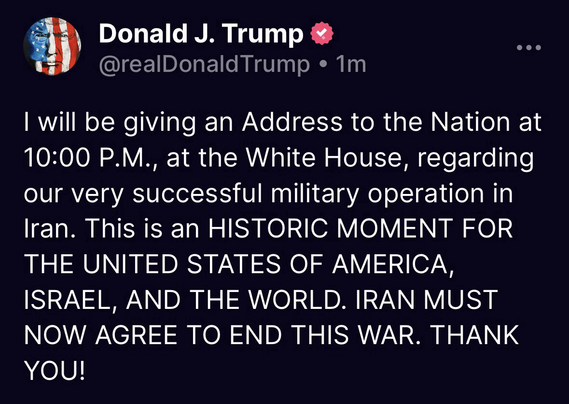 Trump: “I will be giving an Address to the Nation at 10:00 P.M., at the White House, regarding our very successful military operation in Iran. This is an HISTORIC MOMENT FOR THE UNITED STATES OF AMERICA, ISRAEL, AND THE WORLD. IRAN MUST NOW AGREE TO END THIS WAR. THANK YOU!”