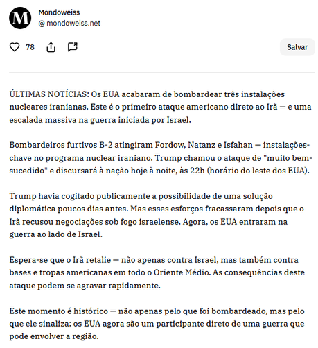 ÚLTIMAS NOTÍCIAS: Os EUA acabaram de bombardear três instalações nucleares iranianas. Este é o primeiro ataque americano direto ao Irã — e uma escalada massiva na guerra iniciada por Israel.

Bombardeiros furtivos B-2 atingiram Fordow, Natanz e Isfahan — instalações-chave no programa nuclear iraniano. Trump chamou o ataque de "muito bem-sucedido" e discursará à nação hoje à noite, às 22h (horário do leste dos EUA).

Trump havia cogitado publicamente a possibilidade de uma solução diplomática poucos dias antes. Mas esses esforços fracassaram depois que o Irã recusou negociações sob fogo israelense. Agora, os EUA entraram na guerra ao lado de Israel.

Espera-se que o Irã retalie — não apenas contra Israel, mas também contra bases e tropas americanas em todo o Oriente Médio. As consequências deste ataque podem se agravar rapidamente.

Este momento é histórico — não apenas pelo que foi bombardeado, mas pelo que ele sinaliza: os EUA agora são um participante direto de uma guerra que pode envolver a região.
