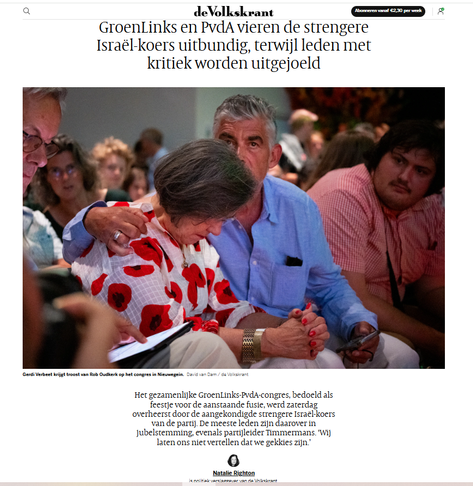 Screenshot van artikel in de Volkskrant, met een foto van een mistroostig naar de grond kijkende Gerdi Verbeet, met naast haar Rob Oudkerk, die een arm om haar schouders slaat. 

Koptekst: GroenLinks en PvdA vieren de strengere Israël-koers uitbundig, terwijl leden met kritiek worden uitgejoeld

"Het gezamenlijke GroenLinks-PvdA-congres, bedoeld als feestje voor de aanstaande fusie, werd zaterdag overheerst door de aangekondigde strengere Israël-koers van de partij. De meeste leden zijn daarover in jubelstemming, evenals partijleider Timmermans. ‘Wij laten ons niet vertellen dat we gekkies zijn.’  NatalieRighton
