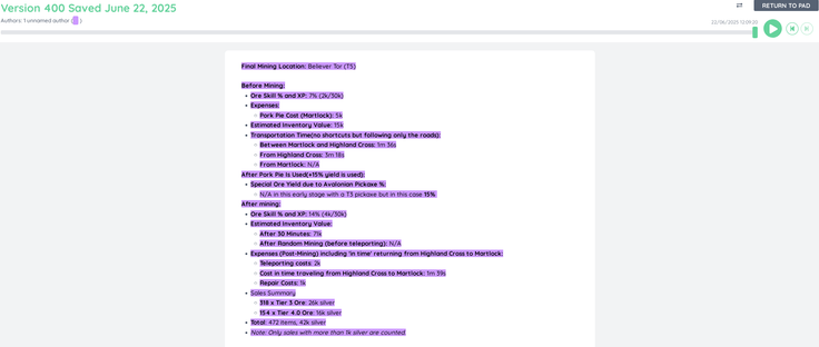 This is the text in full from etherpad(minus correct formatting):

Final Mining Location: Believer Tor (T5)
 
Before Mining:

    Ore Skill % and XP: 7% (2k/30k)

    Expenses:

    Pork Pie Cost (Martlock): 5k

    Estimated Inventory Value: 15k

    Transportation Time(no shortcuts but following only the roads):

    Between Martlock and Highland Cross: 1m 36s

    From Highland Cross: 3m 18s

    From Martlock: N/A

After Pork Pie Is Used(+15% yield is used):

    Special Ore Yield due to Avalonian Pickaxe %:

    N/A in this early stage with a T3 pickaxe but in this case 15% 

After mining:

    Ore Skill % and XP: 14% (4k/30k)

    Estimated Inventory Value:

    After 30 Minutes: 71k

    After Random Mining (before teleporting): N/A

    Expenses (Post-Mining) including 'in time' returning from Highland Cross to Martlock:

    Teleporting costs: 2k

    Cost in time traveling from Highland Cross to Martlock: 1m 39s

    Repair Costs: 1k

    Sales Summary

    318 x Tier 3 Ore: 26k silver

    154 x Tier 4.0 Ore: 16k silver

    Total: 472 items, 42k silver

    Note: Only sales with more than 1k silver are counted.