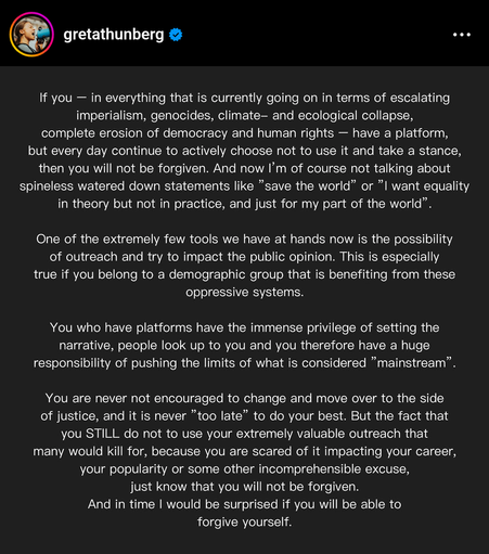Das Bild zeigt ein Instagram-Post von Gretta Thunberg, einer bekannten Aktivistin für die Klima- und Umweltbewegung.

Der Text lautet (gekürzt):

"Wenn Sie – in Bezug auf die aktuell eskalierenden Imperialismus, Genozide, Klima- und ökologische Kollaps, die vollständige Erosion von Demokratie und Menschenrechten – eine Plattform haben, aber jeden Tag aktiv entscheiden, sie nicht zu nutzen und sich nicht zu positionieren, dann ist das nicht entschuldbar.

Eines unserer sehr wenigen Werkzeuge ist die Möglichkeit der Öffentlichkeitsarbeit und des Versuchs, die öffentliche Wahrnehmung zu stärken . Erst recht, wenn Sie zu einer Demografie gehören, die von diesen Unterdrückungssystemen profitiert.

Sie, die Plattformen haben, haben das immense Privileg, die Narrative zu setzen. Menschen schauen auf Sie, Sie haben daher die große Verantwortung, die Grenzen von dem zu verschieben, was als „Mainstream“ angesehen wird.

Sie werden auf der Seite der Gerechtigkeit gebraucht. Falls Sie Ihre extrem wertvolle Reichweite nicht nutzen, weil Sie Angst haben, dass es Ihrer Karriere, Popularität oder anderen unverständlichem Marker schadet: Das ist nicht entschuldbar. Und ich wäre überrascht, wenn Sie selbst sich vergeben könnten."

Der Text betont die Bedeutung digitaler Reichweite und der Verantwortung, die damit verbunden ist, und fordert die Leser auf, aktiv zu werden und sich auf ihren sozialen Kanälen für Gerechtigkeit einzusetzen.