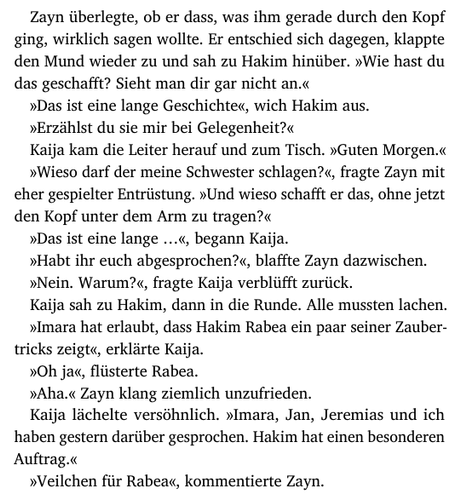 Zayn überlegte, ob er dass, was ihm gerade durch den Kopf
ging, wirklich sagen wollte. Er entschied sich dagegen, klappte
den Mund wieder zu und sah zu Hakim hinüber. »Wie hast du
das geschafft? Sieht man dir gar nicht an.«
»Das ist eine lange Geschichte«, wich Hakim aus.
»Erzählst du sie mir bei Gelegenheit?«
Kaija kam die Leiter herauf und zum Tisch. »Guten Morgen.«
»Wieso darf der meine Schwester schlagen?«, fragte Zayn mit
eher gespielter Entrüstung. »Und wieso schafft er das, ohne jetzt
den Kopf unter dem Arm zu tragen?«
»Das ist eine lange …«, begann Kaija.
»Habt ihr euch abgesprochen?«, blaffte Zayn dazwischen.
»Nein. Warum?«, fragte Kaija verblüfft zurück.
Kaija sah zu Hakim, dann in die Runde. Alle mussten lachen.
»Imara hat erlaubt, dass Hakim Rabea ein paar seiner Zauber-
tricks zeigt«, erklärte Kaija.
»Oh ja«, flüsterte Rabea.
»Aha.« Zayn klang ziemlich unzufrieden.
Kaija lächelte versöhnlich. »Imara, Jan, Jeremias und ich
haben gestern darüber gesprochen. Hakim hat einen besonderen
Auftrag.«
»Veilchen für Rabea«, kommentierte Zayn.