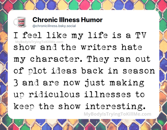 I feel like my life is a TV show and the writers hate my character. They ran out of plot ideas back in season 3 and are now just making up ridiculous illnesses to keep the show interesting.