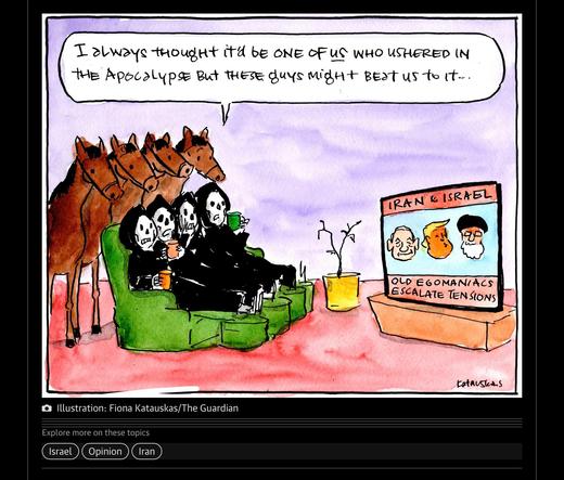 Screenshot of a guardian newspaper cartoon showing the 4 horsemen of the apocalypse sitting a watching the tv news with picture of Netanyahu, trump & the Iranian leader. One horseman says to the others -

“I always thought it would be one of us who ushered in the apocalypse but these guys might beat us to it “