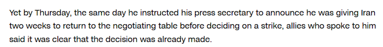 Yet by Thursday, the same day he instructed his press secretary to announce he was giving Iran two weeks to return to the negotiating table before deciding on a strike, allies who spoke to him said it was clear that the decision was already made. 