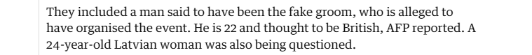 They included a man said to have been the fake groom, who is alleged to
have organised the event. He is 22 and thought to be British, AFP reported. A
24-year-old Latvian woman was also being questioned.
