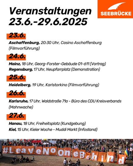 Unten auf der Grafik ist ein Foto von einem Protest, auf dem Leave No one Behind auf einem Banner steht. Auf weißem Hintergrund steht "Veranstaltungen 23.6.-29.6.2025
23.6.
Aschaffenburg, 20:30 Uhr, Casino Aschaffenburg (Filmvorführung)
24.6.
Mainz, 18 Uhr, Georg-Forster-Gebäude 01-611 (Vortrag)
Regensburg, 17 Uhr, Neupfarrplatz (Demonstration)
25.6.
Heidelberg, 19 Uhr, Karlstorkino (Filmvorführung)
26.6.
Karlsruhe, 17 Uhr, Waldstraße 71a - Büro des CDU Kreisverbands (Mahnwache)
27.6.
Hanau, 18 Uhr, Freiheitsplatz (Kundgebung)
Kiel, 15 Uhr, Kieler Woche - Muddi Markt (Infostand)"
In der rechten oberen Ecke ist das Seebrücke-Logo in weiß auf orange.