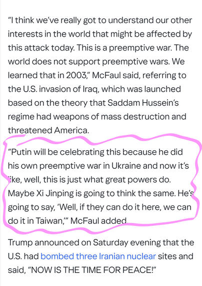 “I think we’ve really got to understand our other interests in the world that might be affected by this attack today. This is a preemptive war. The world does not support preemptive wars. We learned that in 2003,” McFaul said, referring to the U.S. invasion of Iraq, which was launched based on the theory that Saddam Hussein’s regime had weapons of mass destruction and threatened America.

“Putin will be celebrating this because he did his own preemptive war in Ukraine and now it’s like, well, this is just what great powers do. Maybe Xi Jinping is going to think the same. He’s going to say, ‘Well, if they can do it here, we can do it in Taiwan,’” McFaul added.

Trump announced on Saturday evening that the U.S. had bombed three Iranian nuclear sites and said, “NOW IS THE TIME FOR PEACE!”