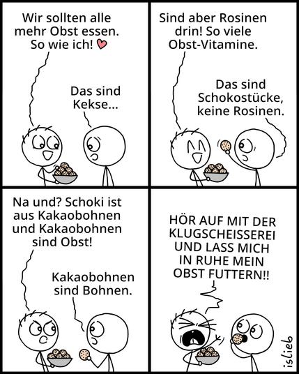 Der Comic besteht aus vier Panels mit zwei Strichfiguren.

Panel 1:
Eine Figur hält eine Schüssel voller Kekse und sagt freudig:
„Wir sollten alle mehr Obst essen. So wie ich!“
Die andere Figur antwortet: „Das sind Kekse...“

Panel 2:
Die Figur mit den Keksen erklärt: „Sind aber Rosinen drin! So viele Obst-Vitamine.“
Die andere Figur hält einen Keks hoch und entgegnet: „Das sind Schokostücke, keine Rosinen.“

Panel 3:
Die Figur mit den Keksen sagt trotzig: „Na und? Schoki ist aus Kakaobohnen und Kakaobohnen sind Obst!“
Die andere Figur sagt ruhig: „Kakaobohnen sind Bohnen.“

Panel 4:
Die Figur mit den Keksen schreit wütend:
„HÖR AUF MIT DER KLUGSCHEISSEREI UND LASS MICH IN RUHE MEIN OBST FUTTERN!!“
Die andere Figur schaut schweigend zu und isst einen Keks.