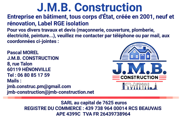 Verso de la carte de visite et présentation commerciale de l’entreprise J.M.B. CONSTRUCTION. Texte en bleu :
« Entreprise en bâtiment, tous corps d'État, créée en 2001, neuf et rénovation, Label RGE isolation. Pour vos divers travaux et devis (maçonnerie, couverture, plomberie, électricité, peinture…), veuillez me contacter par téléphone ou par mail, aux coordonnées ci-jointes : »
Contact : Pascal MOREL – J.M.B. CONSTRUCTION
Adresse : 8, rue Talon, 60119 HÉNONVILLE
Téléphone : 06 80 85 17 59
Emails : jmb.construc.pm@gmail.com et jmb-construction@jmb-construction.net
En bas, mentions légales :
SARL au capital de 7625 euros
REGISTRE DU COMMERCE : 439 738 964 00014 RCS BEAUVAIS
APE 4399C
TVA FR 26439738964
À droite le logo de l'entreprise représentant une maison stylisée bleue, accompagné du nom « J.M.B. CONSTRUCTION » en majuscules bleues et noires, encadré de lignes rouges. Dessous, une ligne d’outils de chantier stylisés bleus et blancs.