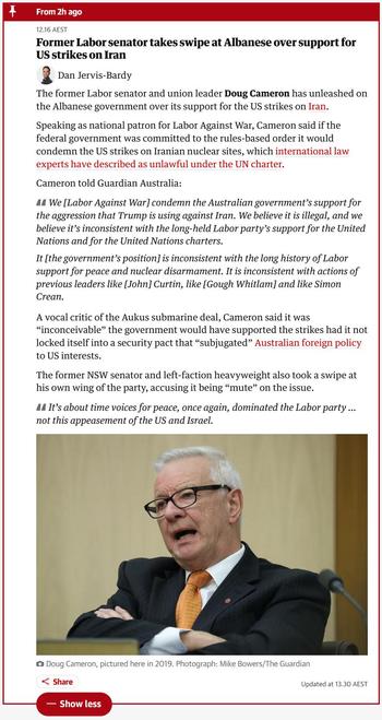 We [Labor Against War] condemn the Australian government’s support for the aggression that Trump is using against Iran. We believe it is illegal, and we believe it’s inconsistent with the long-held Labor party’s support for the United Nations and for the United Nations charters.

It [the government’s position] is inconsistent with the long history of Labor support for peace and nuclear disarmament. It is inconsistent with actions of previous leaders like [John] Curtin, like [Gough Whitlam] and like Simon Crean.

A vocal critic of the Aukus submarine deal, Cameron said it was “inconceivable” the government would have supported the strikes had it not locked itself into a security pact that “subjugated” Australian foreign policy to US interests.

The former NSW senator and left-faction heavyweight also took a swipe at his own wing of the party, accusing it being “mute” on the issue.