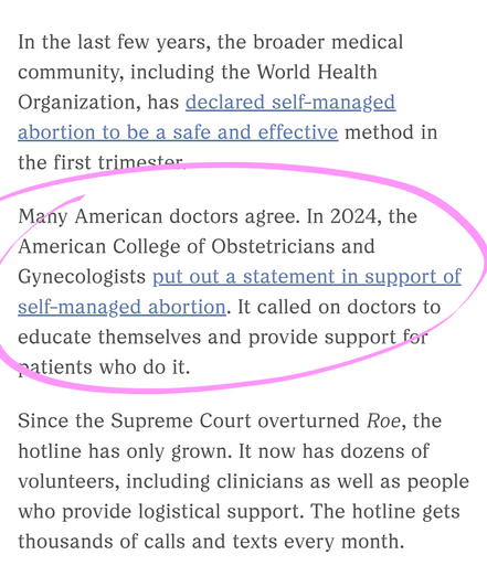 In the last few years, the broader medical community, including the World Health Organization, has declared self-managed abortion to be a safe and effective method in the first trimester.

Many American doctors agree. In 2024, the American College of Obstetricians and Gynecologists put out a statement in support of self-managed abortion. It called on doctors to educate themselves and provide support for patients who do it.

Since the Supreme Court overturned Roe, the hotline has only grown. It now has dozens of volunteers, including clinicians as well as people who provide logistical support. The hotline gets thousands of calls and texts every month.