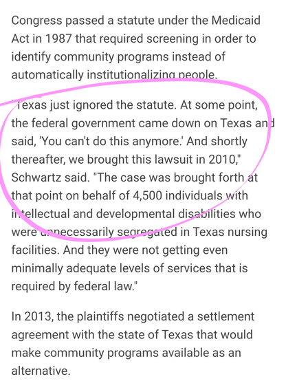 Congress passed a statute under the Medicaid Act in 1987 that required screening in order to identify community programs instead of automatically institutionalizing people.

"Texas just ignored the statute. At some point, the federal government came down on Texas and said, 'You can't do this anymore.' And shortly thereafter, we brought this lawsuit in 2010," Schwartz said. "The case was brought forth at that point on behalf of 4,500 individuals with intellectual and developmental disabilities who were unnecessarily segregated in Texas nursing facilities. And they were not getting even minimally adequate levels of services that is required by federal law."

In 2013, the plaintiffs negotiated a settlement agreement with the state of Texas that would make community programs available as an alternative.