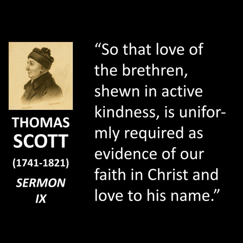 THOMAS SCOTT (1741-1821) SERMON IX "So that love of the brethren, shewn in active kindness, is uniformly required as evidence of our faith in Christ and love to his name."