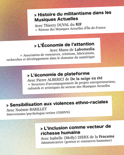 > Histoire du militantisme dans les
Musiques Actuelles
Avec Thierry DUVAL du RIF |
— Réseau des Musiques Actuelles d’lle-de-France
> L’Economie de P'attention
Avec Manu de Labomedia
— Association de ressources, créations, fabrications,
recherches et développement dans le domaine du numérique
| >Léconomie de plateforme
ER Avec Pierre ALBERICI de De la neige en été
: = Structure d’accompagnement de projets entrepreneuriaux,
: culturels et artistiques du secteur des Musiques Actuelles
> Sensibilisation aux violences ethno-raciales
Avec Noémie BARILLET
Intervenante/psychologue/artiste (OSHVN)
> L’inclusion comme vecteur de
richesse humaine
Avec Isabelle (Molly) DIERX de la Fracama
Administratrice (gestion et ressources humaines)