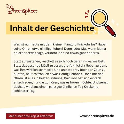 Inhalt der Geschichte:

Was ist nur heute mit dem kleinen Känguru Knickohr los? Haben seine Ohren etwa ein Eigenleben? Denn jedes Mal, wenn Mama Knickohr etwas sagt, versteht ihr Kind etwas ganz anderes.

Statt aufzustehen, kuschelt es sich noch tiefer ins warme Bett. Statt das gesunde Müsli zu essen, greift Knickohr lieber zu dem, was ihm wirklich schmeckt. Und anstatt brav über den Zaun zu hüpfen, baut es fröhlich etwas richtig Schönes. Doch mit den Ohren ist alles in bester Ordnung! Knickohr hat sich einfach entschieden, nur das zu hören, was es hören möchte. Und genau deshalb wird aus einem ganz gewöhnlichen Tag Knickohrs schönster Tag.