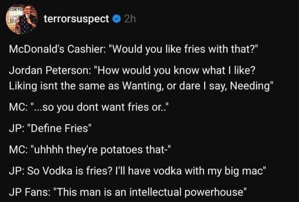 Screenshot of a post by ‘terrorsuspect’ of social media which reads: 

McDonald's Cashier: "Would you like fries with that?"
Jordan Peterson: "How would you know what I like?
Liking isnt the same as Wanting, or dare I say, Needing"
MC: ".
...so you dont want fries or..'
JP: "Define Fries"
MC: "uhhhh they're potatoes that-"
JP: So Vodka is fries? I'll have vodka with my big mac"
JP Fans: "This man is an intellectual powerhouse"