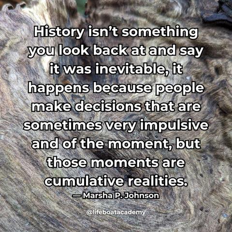 A social post from @lifeboatacademy which says: “History isn’t something you look back at and say it was inevitable, it happens because people make decisions that are sometimes very impulsive and of the moment, but those moments are cumulative realities.” — Marsha P. Johnson