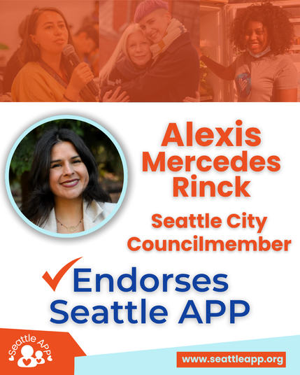 Image description: The image shows Seattle City Councilmember Alexis Mercedes Rinck in front of photos of community members.
Next to her picture text reads “Alexis Mercedes Rinck, Seattle City Councilmember”
The text below her picture reads “Endorses Seattle APP”
At the bottom-left corner of the page is the Seattle APP logo. The logo consists of two white circular outlines representing an adult and standing next to each other. There is a heart outline in the middle of their chests and a small white heart on either side. Created as an arch is text that reads “Seattle APP.”
At the bottom-right corner of the page is an orange rectangle with the following turquoise text “www.seattleapp.org”
