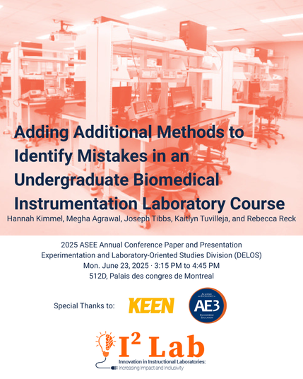 Flyer for a paper & presentation titled, "Adding Additional Methods to Identify Mistakes in an Undergraduate Biomedical Instrumentation Laboratory Course" with authors Hannah Kimmel, Megha Agrawal, Joseph Tibbs, Kaitlyn Tuvilleja, and Rebecca Reck. Presentation information: 2025 ASEE Annual Conference Paper and Presentation
Experimentation and Laboratory-Oriented Studies Division (DELOS)
Mon. June 23, 2025 · 3:15 PM to 4:45 PM
512D, Palais des congres de Montreal. Also acknowledges funders: KEEN and AE3.  