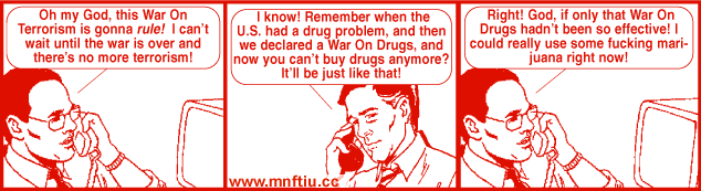 Get Your War On, Comic 2, by David Rees. Panel 1: "Oh my God, this War On Terrorism is gonna rule! I can't wait until the war is over and there's no more terrorism!" Panel 2: "I know! Remember when the U.S. had a drug problem, and then we declared a War On Drugs, and now you can't buy drugs anymore? It'll be just like that!" Panel 3: "Right! God, if only that War On Drugs hadn't been so effective! I could really use some fucking marijuana right now!" 