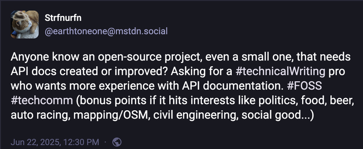 Tooth with this message:

Anyone know an open-source project, even a small one, that needs API docs created or improved? Asking for a #technicalWriting pro who wants more experience with API documentation. #FOSS #techcomm (bonus points if it hits interests like politics, food, beer, auto racing, mapping/OSM, civil engineering, social good...)