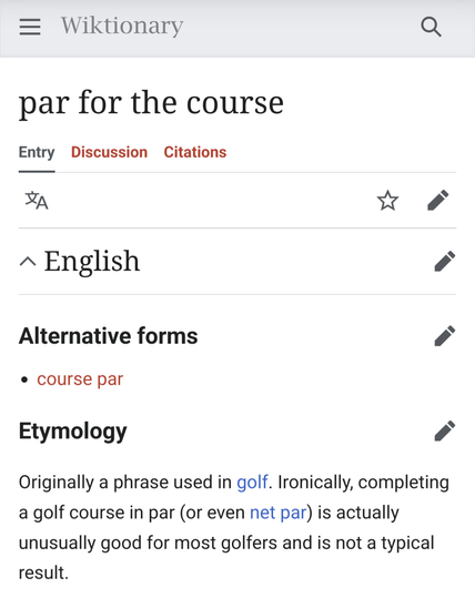 Screenshot from Wiktionary:

par for the course

English

Alternative forms

    course par

Etymology

Originally a phrase used in golf. Ironically, completing a golf course in par (or even net par) is actually unusually good for most golfers and is not a typical result. 