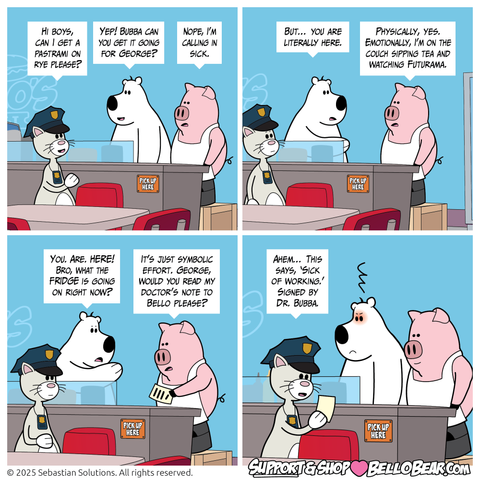 Setting: Bello’s Deli, prep counter.

Panel 1
George: Hi boys, can I get a pastrami on rye please?
Bello: Yep! Bubba can you get it going for George?
Bubba: Nope, I’m calling in sick.

Panel 2
Bello: But… you are literally here. 
Bubba: Physically, yes. Emotionally, I’m on the couch sipping tea and watching Futurama.

Panel 3
Bello: You. Are. HERE! Bro, what the FRIDGE is going on right now?
Bubba: It’s just symbolic effort. George, would you read my doctor’s note to Bello please?

Panel 4
George: Ahem… This says, ‘Sick of working.’ Signed by Dr. Bubba.