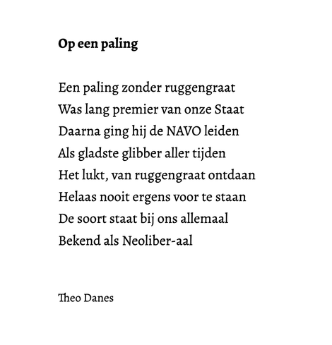 Op een paling

Een paling zonder ruggengraat
Was lang premier van onze Staat
Daarna ging hij de NAVO leiden
Als gladste glibber aller tijden
Het lukt, van ruggengraat ontdaan
Helaas nooit ergens voor te staan 
De soort staat bij ons allemaal
Bekend als Neoliber-aal


Theo Danes
 
