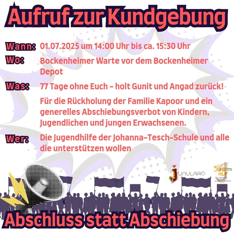 Aufruf zur Kundgebung!

Wann:
01.07.2025 um 14:00 Uhr bis ca. 15:30 Uhr

Wo:
Bockenheimer Warte vor dem Bockenheimer Depot

Was: 
77 Tage ohne Euch - holt Gunit und Angad zurück!

Für die Rückholung der Familie Kapoor und ein generelles Abschiebungsverbot von Kindern, Jugendlichen und jungen Erwachsenen.

Wer: 
Die Jugendhilfe der Johanna-Tesch-Schule und alle
die unterstützen wollen

Jugendhilfe an dar Johanna Tesch-Schule

Abschluss statt Abschiebung!