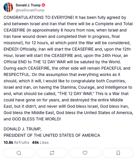 Donald J. Trump
@realDonaldTrump

CONGRATULATIONS TO EVERYONE! It has been fully agreed by and between Israel and Iran that there will be a Complete and Total CEASEFIRE (in approximately 6 hours from now, when Israel and Iran have wound down and completed their in progress, final missions!), for 12 hours, at which point the War will be considered, ENDED! Officially, Iran will start the CEASEFIRE and, upon the 12th Hour, Israel will start the CEASEFIRE and, upon the 24th Hour, an Official END to THE 12 DAY WAR will be saluted by the World. During each CEASEFIRE, the other side will remain PEACEFUL and RESPECTFUL. On the assumption that everything works as it should, which it will, I would like to congratulate both Countries, Israel and Iran, on having the Stamina, Courage, and Intelligence to end, what should be called, “THE 12 DAY WAR.” This is a War that could have gone on for years, and destroyed the entire Middle East, but it didn’t, and never will! God bless Israel, God bless Iran, God bless the Middle East, God bless the United States of America, and GOD BLESS THE WORLD!

DONALD J. TRUMP,
PRESIDENT OF THE UNITED STATES OF AMERICA