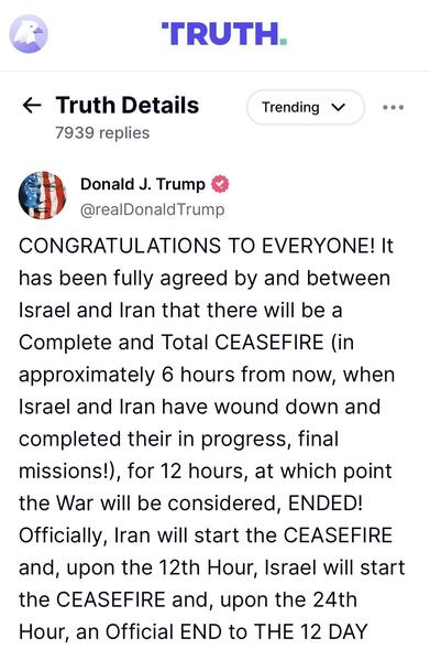 Trump posting 1/2:

CONGRATULATIONS TO EVERYONE! It has been fully agreed by and between Israel and Iran that there will be a Complete and Total CEASEFIRE (in approximately 6 hours from now, when Israel and Iran have wound down and completed their in progress, final missions!), for 12 hours, at which point the War will be considered, ENDED!
Officially, Iran will start the CEASEFIRE and, upon the 12th Hour, Israel will start the CEASEFIRE and, upon the 24th Hour, an Official END to THE 12 DAY…