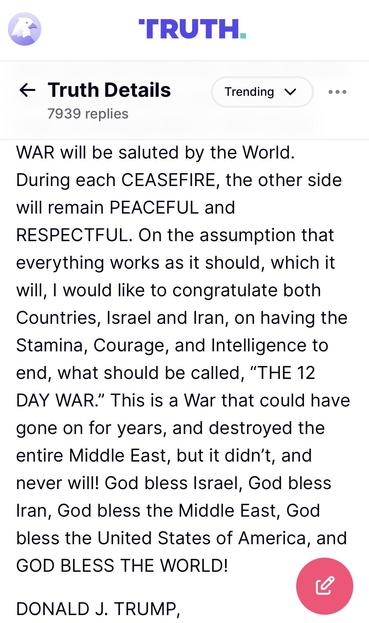 Trump posting 2/2:

WAR will be saluted by the World.
During each CEASEFIRE, the other side will remain PEACEFUL and
RESPECTFUL. On the assumption that everything works as it should, which it will, I would like to congratulate both Countries, Israel and Iran, on having the Stamina, Courage, and Intelligence to end, what should be called, "THE 12
DAY WAR." This is a War that could have gone on for years, and destroyed the entire Middle East, but it didn't, and never will! God bless Israel, God bless Iran, God bless the Middle East, God bless the United States of America, and GOD BLESS THE WORLD!
